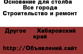 Основание для столба - Все города Строительство и ремонт » Другое   . Хабаровский край